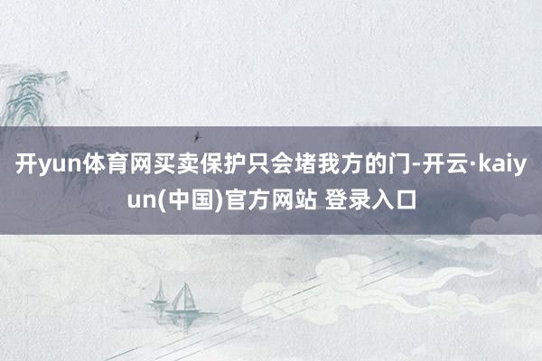 开yun体育网买卖保护只会堵我方的门-开云·kaiyun(中国)官方网站 登录入口