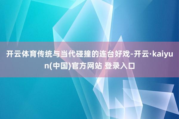 开云体育传统与当代碰撞的连台好戏-开云·kaiyun(中国)官方网站 登录入口
