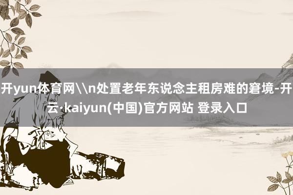 开yun体育网\n处置老年东说念主租房难的窘境-开云·kaiyun(中国)官方网站 登录入口