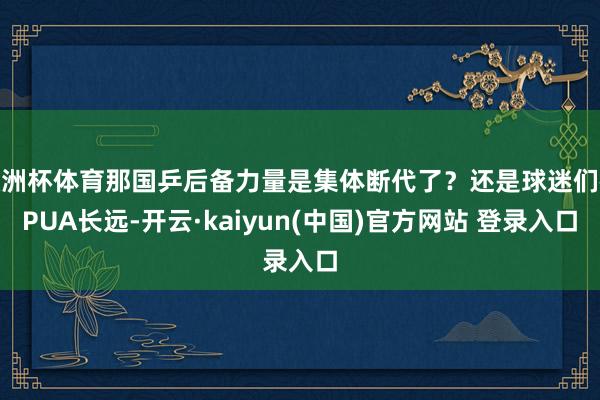 欧洲杯体育那国乒后备力量是集体断代了?还是球迷们被PUA长远-开云·kaiyun(中国)官方网站 登录入口