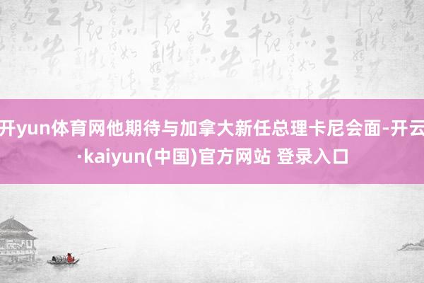 开yun体育网他期待与加拿大新任总理卡尼会面-开云·kaiyun(中国)官方网站 登录入口