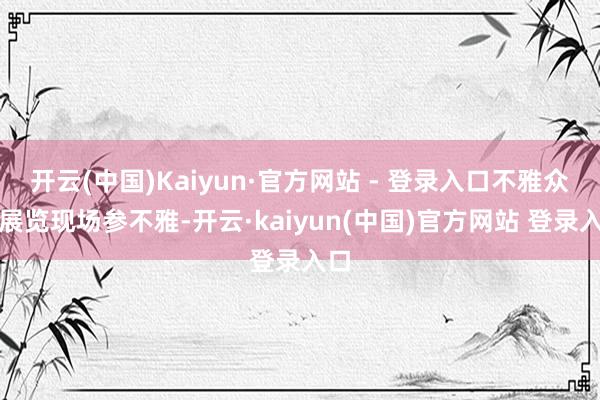 开云(中国)Kaiyun·官方网站 - 登录入口不雅众在展览现场参不雅-开云·kaiyun(中国)官方网站 登录入口