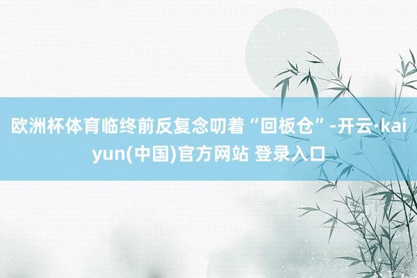 欧洲杯体育临终前反复念叨着“回板仓”-开云·kaiyun(中国)官方网站 登录入口
