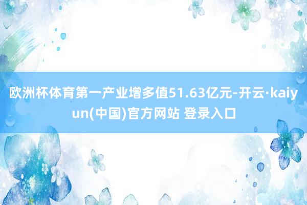 欧洲杯体育第一产业增多值51.63亿元-开云·kaiyun(中国)官方网站 登录入口