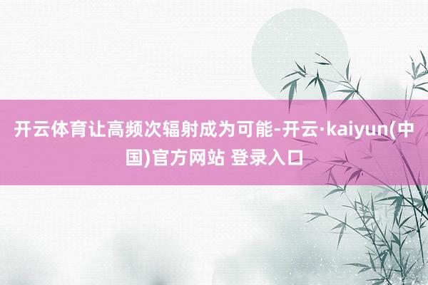 开云体育让高频次辐射成为可能-开云·kaiyun(中国)官方网站 登录入口