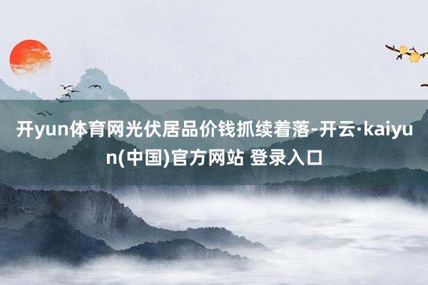 开yun体育网光伏居品价钱抓续着落-开云·kaiyun(中国)官方网站 登录入口