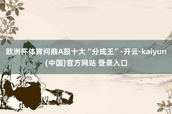 欧洲杯体育问鼎A股十大“分成王”-开云·kaiyun(中国)官方网站 登录入口