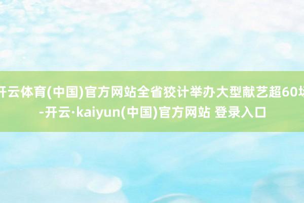开云体育(中国)官方网站全省狡计举办大型献艺超60场-开云·kaiyun(中国)官方网站 登录入口