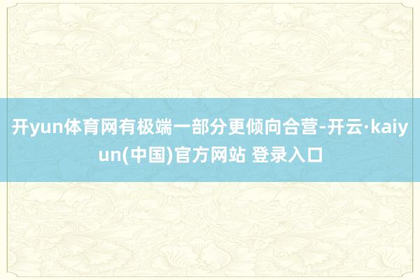 开yun体育网有极端一部分更倾向合营-开云·kaiyun(中国)官方网站 登录入口