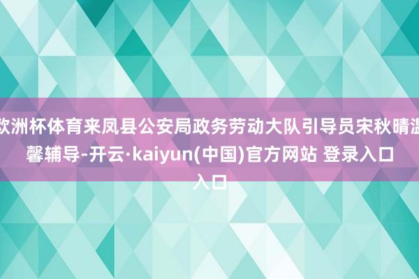 欧洲杯体育来凤县公安局政务劳动大队引导员宋秋晴温馨辅导-开云·kaiyun(中国)官方网站 登录入口