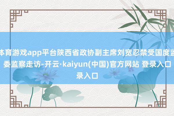 体育游戏app平台陕西省政协副主席刘宽忍禁受国度监委监察走访-开云·kaiyun(中国)官方网站 登录入口