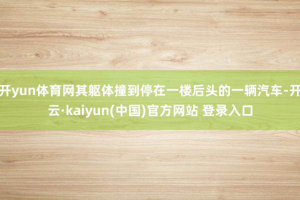 开yun体育网其躯体撞到停在一楼后头的一辆汽车-开云·kaiyun(中国)官方网站 登录入口