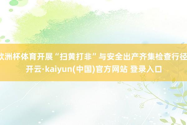 欧洲杯体育开展“扫黄打非”与安全出产齐集检查行径-开云·kaiyun(中国)官方网站 登录入口
