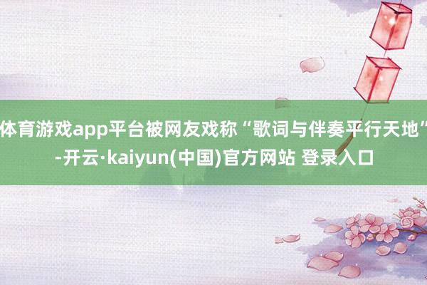 体育游戏app平台被网友戏称“歌词与伴奏平行天地”-开云·kaiyun(中国)官方网站 登录入口
