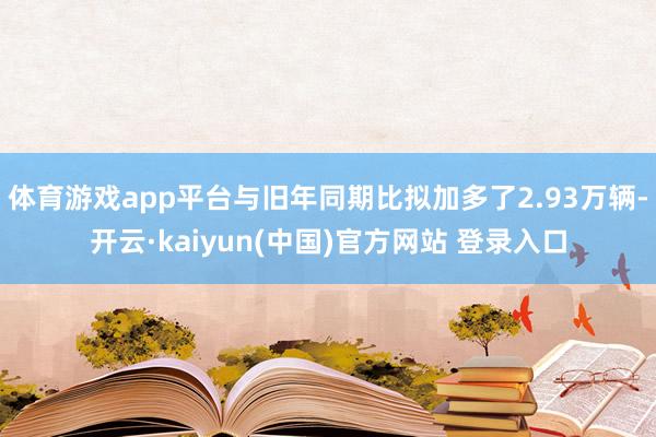 体育游戏app平台与旧年同期比拟加多了2.93万辆-开云·kaiyun(中国)官方网站 登录入口