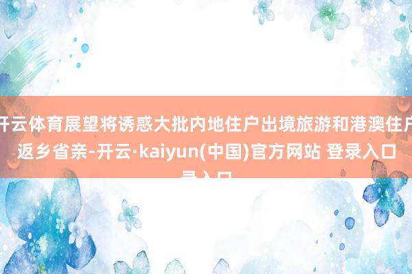 开云体育展望将诱惑大批内地住户出境旅游和港澳住户返乡省亲-开云·kaiyun(中国)官方网站 登录入口