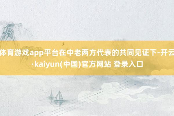 体育游戏app平台在中老两方代表的共同见证下-开云·kaiyun(中国)官方网站 登录入口
