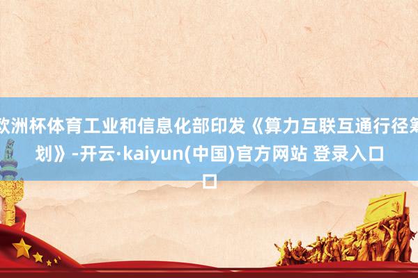 欧洲杯体育工业和信息化部印发《算力互联互通行径筹划》-开云·kaiyun(中国)官方网站 登录入口