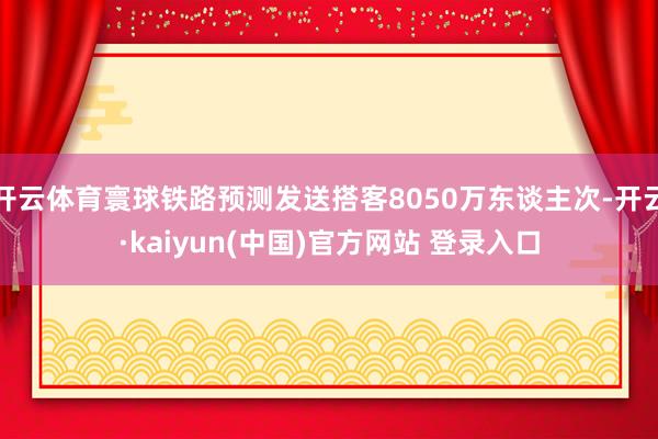 开云体育寰球铁路预测发送搭客8050万东谈主次-开云·kaiyun(中国)官方网站 登录入口