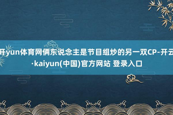 开yun体育网俩东说念主是节目组炒的另一双CP-开云·kaiyun(中国)官方网站 登录入口