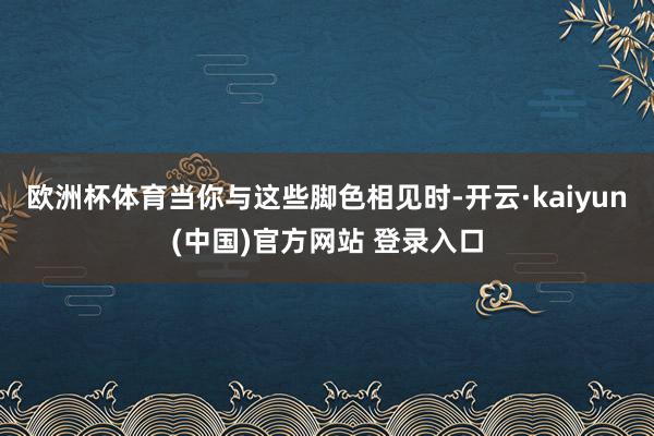 欧洲杯体育当你与这些脚色相见时-开云·kaiyun(中国)官方网站 登录入口
