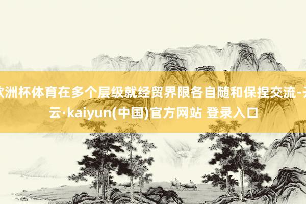 欧洲杯体育在多个层级就经贸界限各自随和保捏交流-开云·kaiyun(中国)官方网站 登录入口
