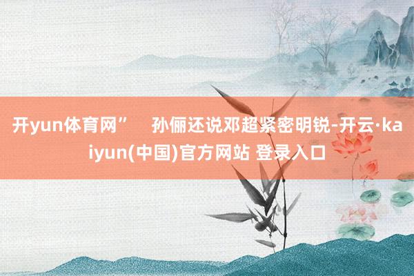 开yun体育网”    孙俪还说邓超紧密明锐-开云·kaiyun(中国)官方网站 登录入口