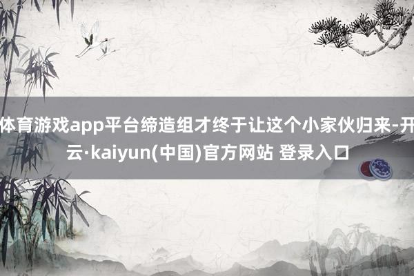 体育游戏app平台缔造组才终于让这个小家伙归来-开云·kaiyun(中国)官方网站 登录入口