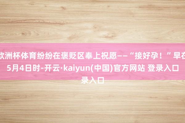 欧洲杯体育纷纷在褒贬区奉上祝愿——“接好孕！”早在5月4日时-开云·kaiyun(中国)官方网站 登录入口