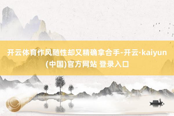 开云体育作风随性却又精确拿合手-开云·kaiyun(中国)官方网站 登录入口