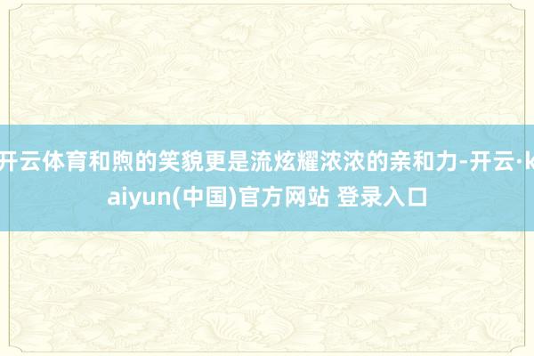 开云体育和煦的笑貌更是流炫耀浓浓的亲和力-开云·kaiyun(中国)官方网站 登录入口