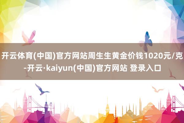 开云体育(中国)官方网站周生生黄金价钱1020元/克-开云·kaiyun(中国)官方网站 登录入口