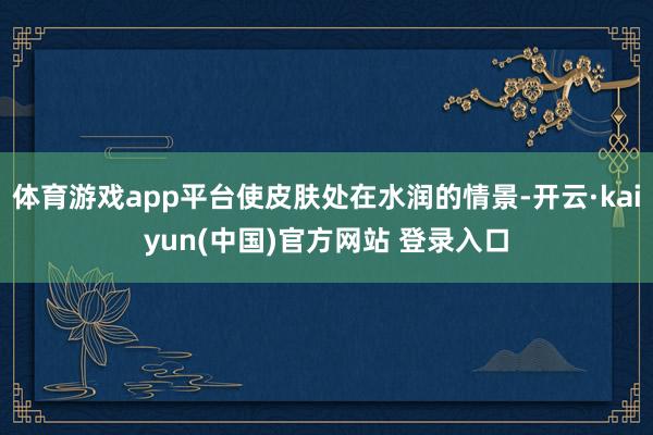 体育游戏app平台使皮肤处在水润的情景-开云·kaiyun(中国)官方网站 登录入口