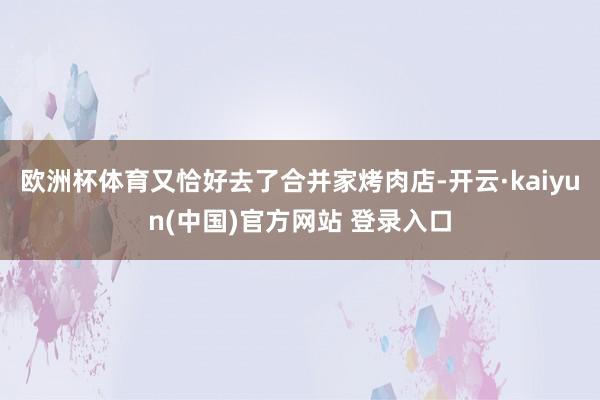 欧洲杯体育又恰好去了合并家烤肉店-开云·kaiyun(中国)官方网站 登录入口