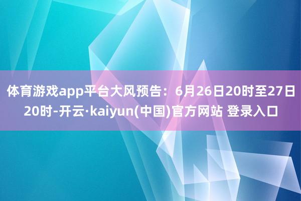 体育游戏app平台　　大风预告：6月26日20时至27日20时-开云·kaiyun(中国)官方网站 登录入口