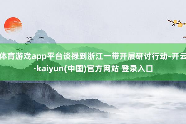 体育游戏app平台谈禄到浙江一带开展研讨行动-开云·kaiyun(中国)官方网站 登录入口