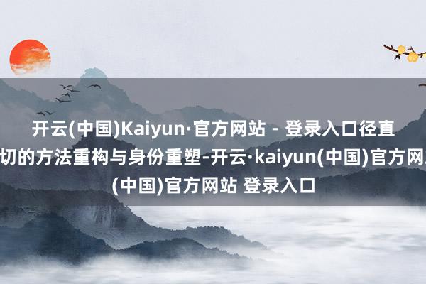 开云(中国)Kaiyun·官方网站 - 登录入口径直濒临一场深切的方法重构与身份重塑-开云·kaiyun(中国)官方网站 登录入口