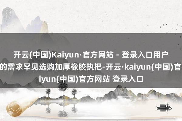 开云(中国)Kaiyun·官方网站 - 登录入口用户还可以左证我方的需求罕见选购加厚橡胶执把-开云·kaiyun(中国)官方网站 登录入口