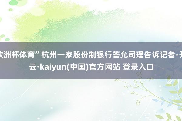 欧洲杯体育”杭州一家股份制银行答允司理告诉记者-开云·kaiyun(中国)官方网站 登录入口