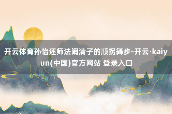 开云体育孙怡还师法阚清子的顺拐舞步-开云·kaiyun(中国)官方网站 登录入口