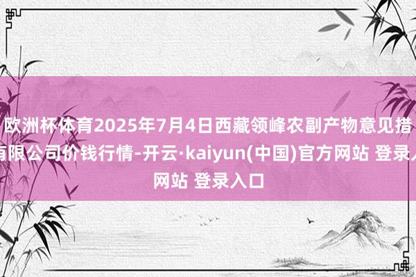 欧洲杯体育2025年7月4日西藏领峰农副产物意见措置有限公司价钱行情-开云·kaiyun(中国)官方网站 登录入口