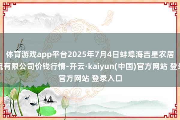 体育游戏app平台2025年7月4日蚌埠海吉星农居品物流有限公司价钱行情-开云·kaiyun(中国)官方网站 登录入口