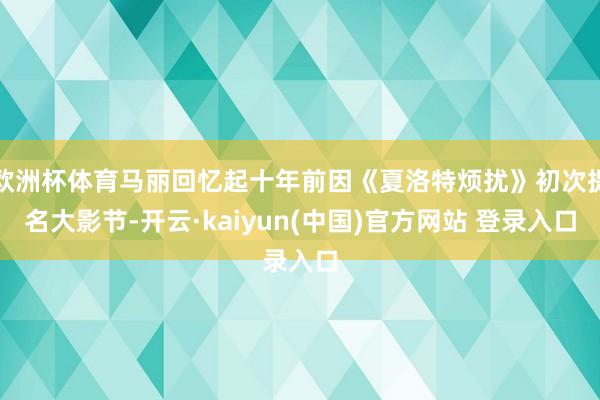 欧洲杯体育马丽回忆起十年前因《夏洛特烦扰》初次提名大影节-开云·kaiyun(中国)官方网站 登录入口