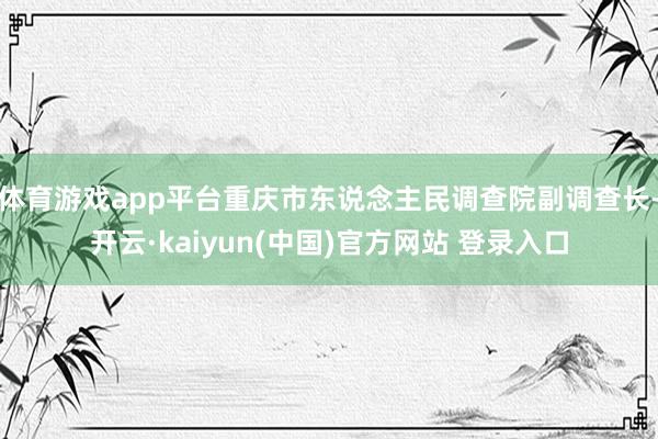 体育游戏app平台重庆市东说念主民调查院副调查长-开云·kaiyun(中国)官方网站 登录入口