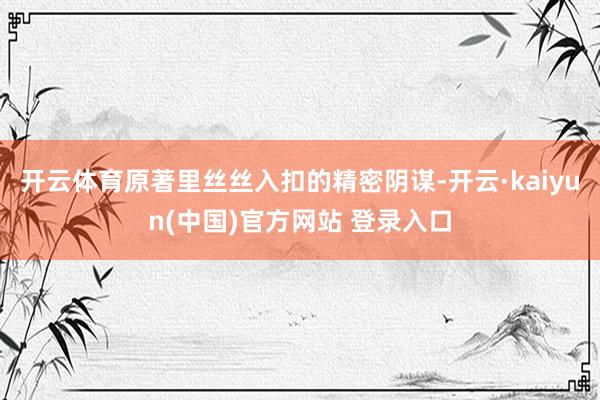 开云体育原著里丝丝入扣的精密阴谋-开云·kaiyun(中国)官方网站 登录入口