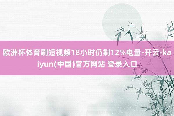 欧洲杯体育刷短视频18小时仍剩12%电量-开云·kaiyun(中国)官方网站 登录入口