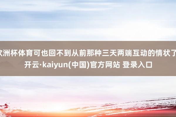 欧洲杯体育可也回不到从前那种三天两端互动的情状了-开云·kaiyun(中国)官方网站 登录入口