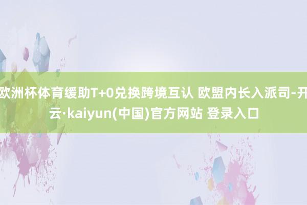 欧洲杯体育缓助T+0兑换跨境互认 欧盟内长入派司-开云·kaiyun(中国)官方网站 登录入口
