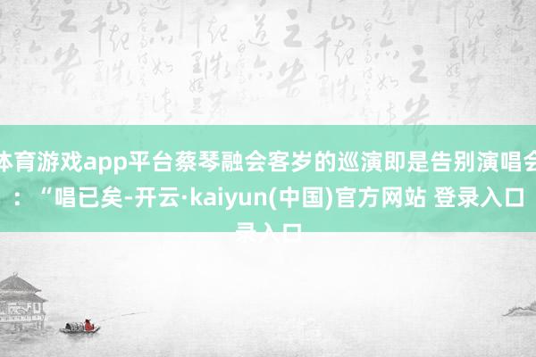 体育游戏app平台蔡琴融会客岁的巡演即是告别演唱会：“唱已矣-开云·kaiyun(中国)官方网站 登录入口