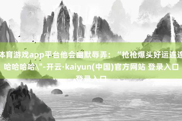 体育游戏app平台他会幽默辱弄：“枪枪爆头好运连连哈哈哈哈